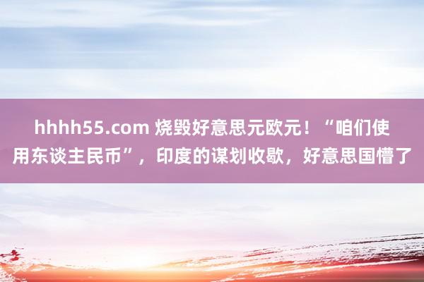 hhhh55.com 烧毁好意思元欧元！“咱们使用东谈主民币”，印度的谋划收歇，好意思国懵了