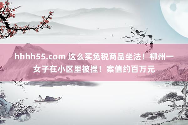 hhhh55.com 这么买免税商品坐法！柳州一女子在小区里被捏！案值约百万元