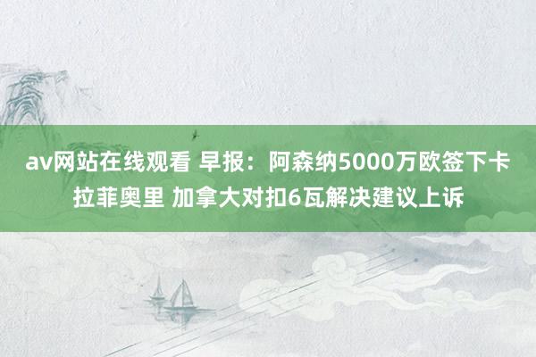 av网站在线观看 早报：阿森纳5000万欧签下卡拉菲奥里 加拿大对扣6瓦解决建议上诉