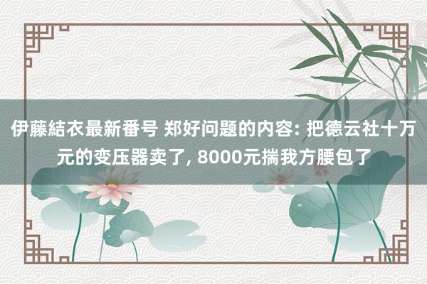 伊藤結衣最新番号 郑好问题的内容: 把德云社十万元的变压器卖了, 8000元揣我方腰包了