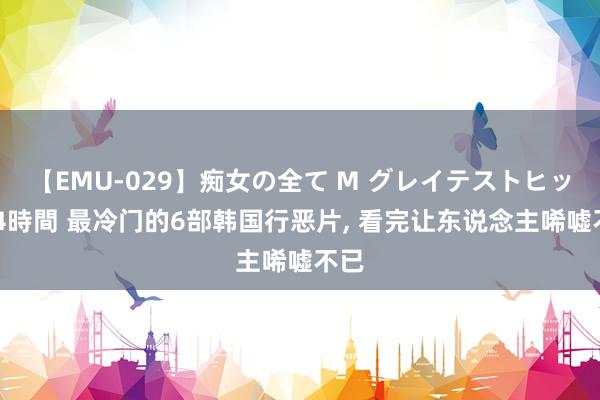 【EMU-029】痴女の全て M グレイテストヒッツ 4時間 最冷门的6部韩国行恶片, 看完让东说念主唏嘘不已