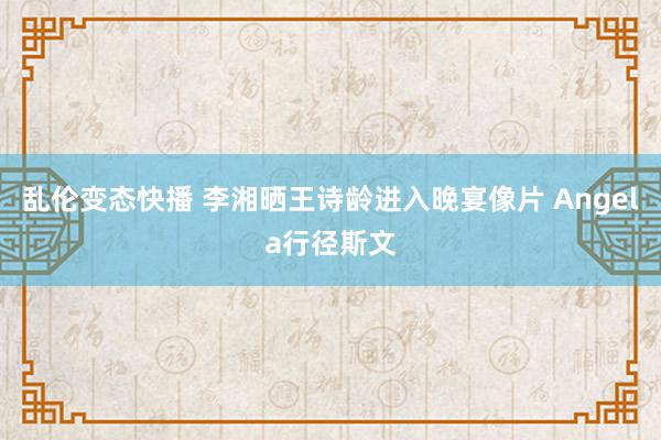 乱伦变态快播 李湘晒王诗龄进入晚宴像片 Angela行径斯文