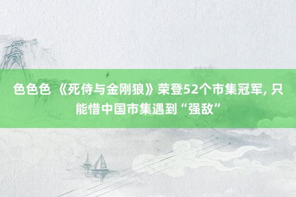 色色色 《死侍与金刚狼》荣登52个市集冠军, 只能惜中国市集遇到“强敌”