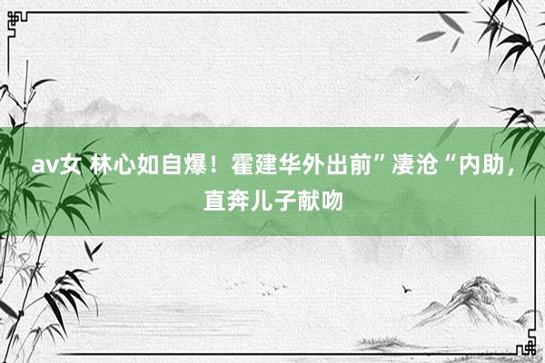 av女 林心如自爆！霍建华外出前”凄沧“内助，直奔儿子献吻