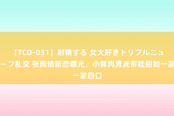 【TCD-031】射精する 女大好きトリプルニューハーフ乱交 张雨绮新恋曝光，小鲜肉男友带娃甜如一家四口