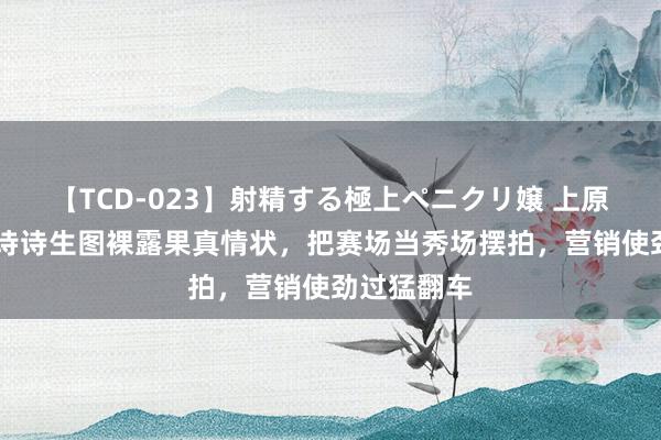 【TCD-023】射精する極上ペニクリ嬢 上原のぞみ 刘诗诗生图裸露果真情状，把赛场当秀场摆拍，营销使劲过猛翻车