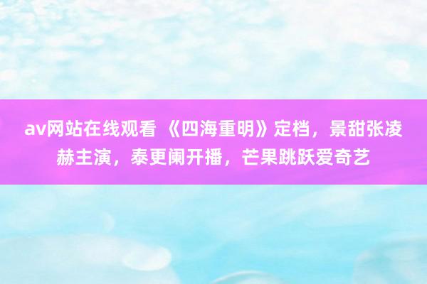 av网站在线观看 《四海重明》定档，景甜张凌赫主演，泰更阑开播，芒果跳跃爱奇艺