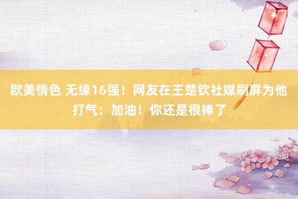 欧美情色 无缘16强！网友在王楚钦社媒刷屏为他打气：加油！你还是很棒了