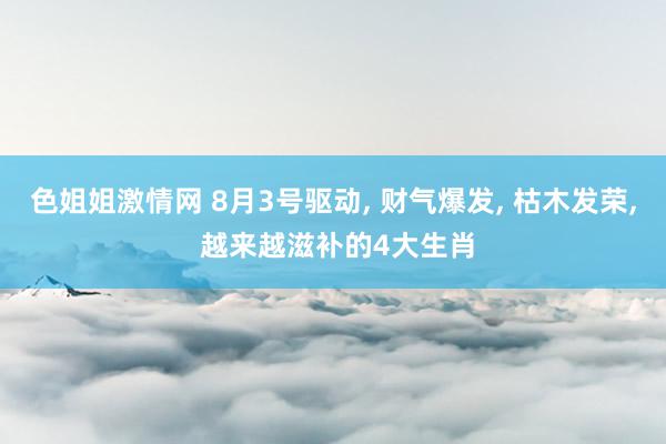 色姐姐激情网 8月3号驱动, 财气爆发, 枯木发荣, 越来越滋补的4大生肖