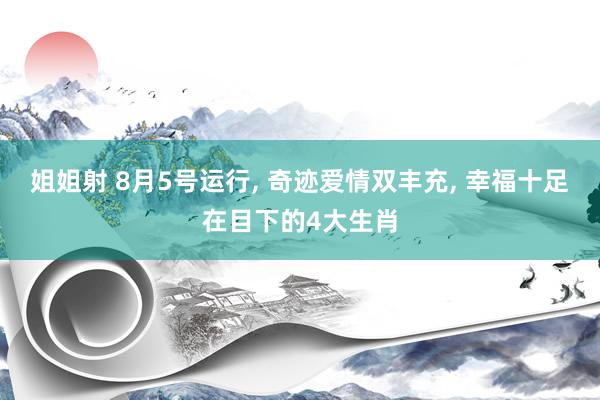 姐姐射 8月5号运行, 奇迹爱情双丰充, 幸福十足在目下的4大生肖