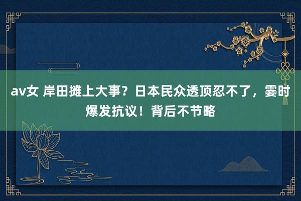 av女 岸田摊上大事？日本民众透顶忍不了，霎时爆发抗议！背后不节略