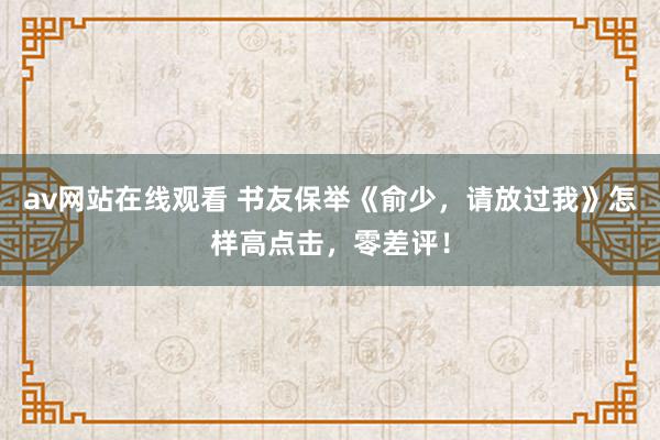 av网站在线观看 书友保举《俞少，请放过我》怎样高点击，零差评！