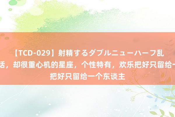 【TCD-029】射精するダブルニューハーフ乱交 不说情话，却很重心机的星座，个性特有，欢乐把好只留给一个东谈主