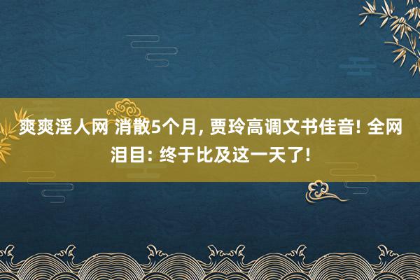 爽爽淫人网 消散5个月, 贾玲高调文书佳音! 全网泪目: 终于比及这一天了!