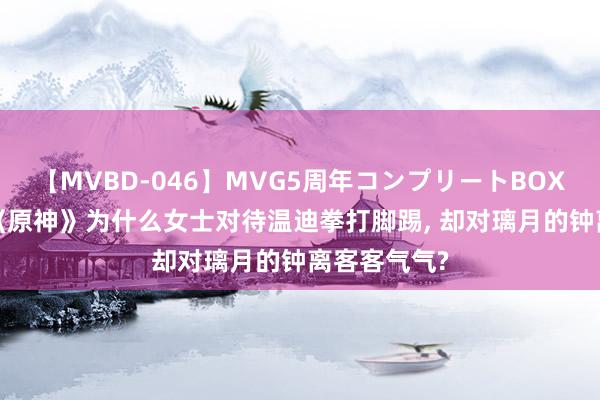 【MVBD-046】MVG5周年コンプリートBOX ゴールド 《原神》为什么女士对待温迪拳打脚踢, 却对璃月的钟离客客气气?