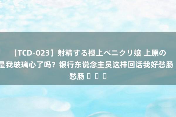 【TCD-023】射精する極上ペニクリ嬢 上原のぞみ 是我玻璃心了吗？银行东说念主员这样回话我好愁肠 ​​​