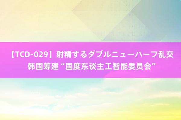 【TCD-029】射精するダブルニューハーフ乱交 韩国筹建“国度东谈主工智能委员会”