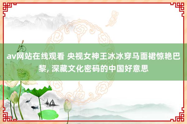 av网站在线观看 央视女神王冰冰穿马面裙惊艳巴黎, 深藏文化密码的中国好意思