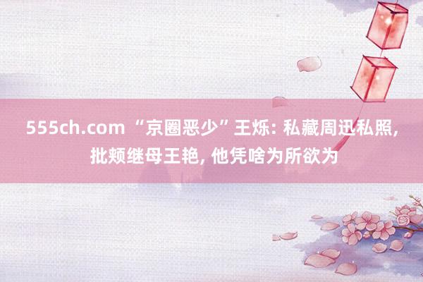 555ch.com “京圈恶少”王烁: 私藏周迅私照, 批颊继母王艳, 他凭啥为所欲为