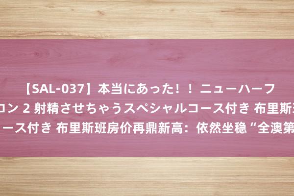 【SAL-037】本当にあった！！ニューハーフ御用達 性感エステサロン 2 射精させちゃうスペシャルコース付き 布里斯班房价再鼎新高：依然坐稳“全澳第二”的位置