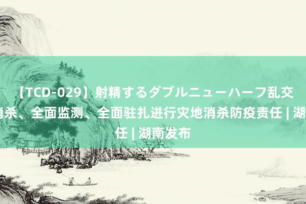 【TCD-029】射精するダブルニューハーフ乱交 全面消杀、全面监测、全面驻扎进行灾地消杀防疫责任 | 湖南发布