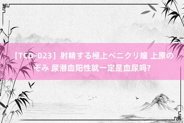 【TCD-023】射精する極上ペニクリ嬢 上原のぞみ 尿潜血阳性就一定是血尿吗?