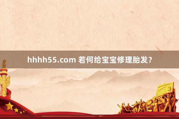 hhhh55.com 若何给宝宝修理胎发？