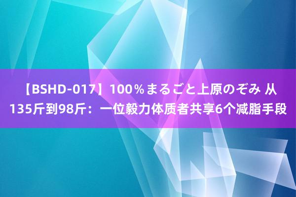 【BSHD-017】100％まるごと上原のぞみ 从135斤到98斤：一位毅力体质者共享6个减脂手段