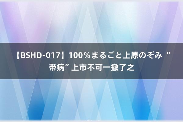 【BSHD-017】100％まるごと上原のぞみ “带病”上市不可一撤了之