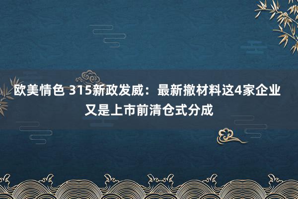 欧美情色 315新政发威：最新撤材料这4家企业 又是上市前清仓式分成