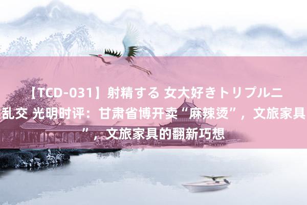 【TCD-031】射精する 女大好きトリプルニューハーフ乱交 光明时评：甘肃省博开卖“麻辣烫”，文旅家具的翻新巧想