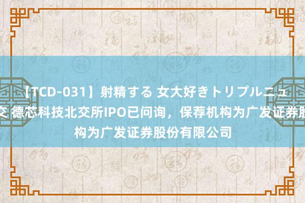 【TCD-031】射精する 女大好きトリプルニューハーフ乱交 德芯科技北交所IPO已问询，保荐机构为广发证券股份有限公司