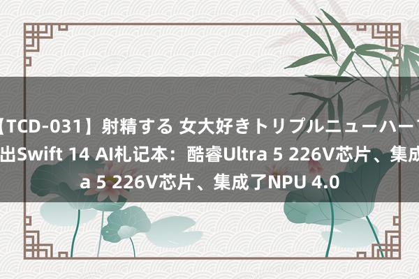 【TCD-031】射精する 女大好きトリプルニューハーフ乱交 宏碁推出Swift 14 AI札记本：酷睿Ultra 5 226V芯片、集成了NPU 4.0