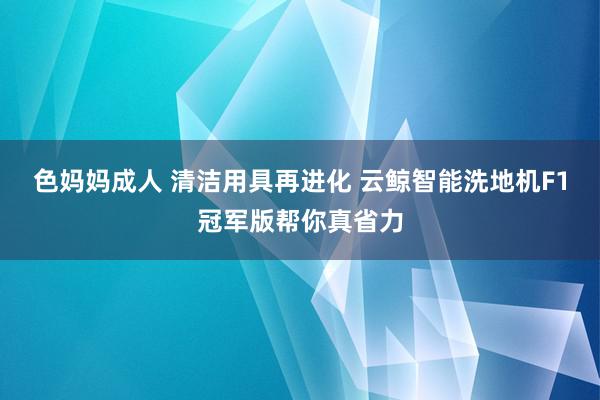 色妈妈成人 清洁用具再进化 云鲸智能洗地机F1冠军版帮你真省力