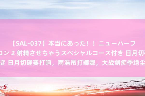 【SAL-037】本当にあった！！ニューハーフ御用達 性感エステサロン 2 射精させちゃうスペシャルコース付き 日月切磋赛打响，雨浩吊打娜娜，大战剑痴季绝尘，拿下三十三连胜