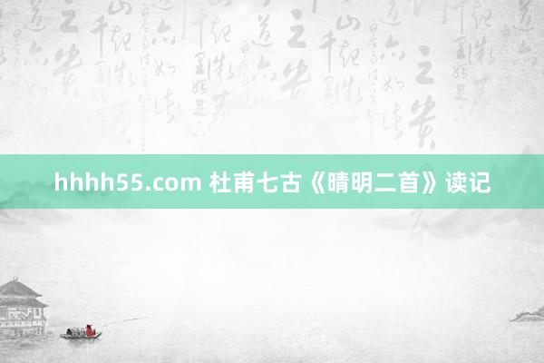 hhhh55.com 杜甫七古《晴明二首》读记