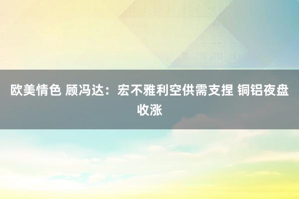 欧美情色 顾冯达：宏不雅利空供需支捏 铜铝夜盘收涨