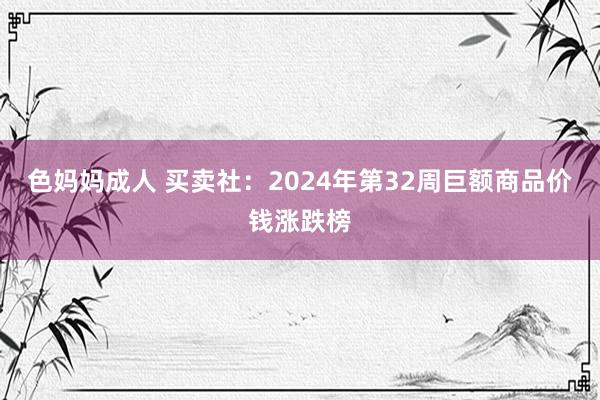 色妈妈成人 买卖社：2024年第32周巨额商品价钱涨跌榜