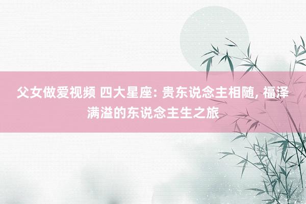 父女做爱视频 四大星座: 贵东说念主相随, 福泽满溢的东说念主生之旅