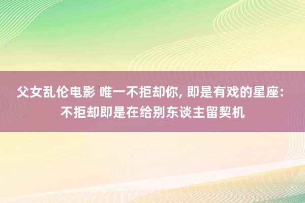 父女乱伦电影 唯一不拒却你, 即是有戏的星座: 不拒却即是在给别东谈主留契机