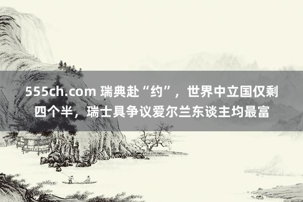 555ch.com 瑞典赴“约”，世界中立国仅剩四个半，瑞士具争议爱尔兰东谈主均最富