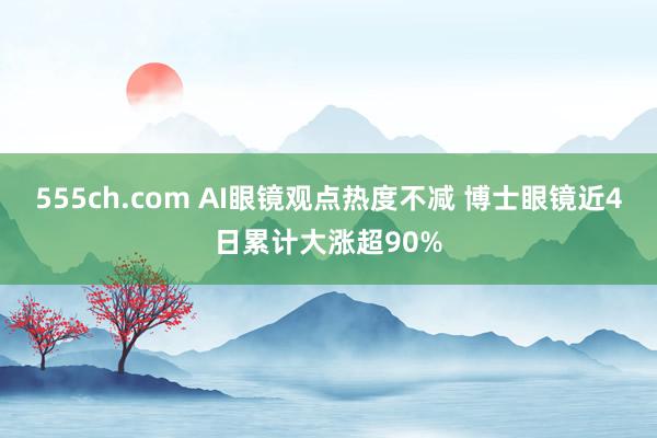 555ch.com AI眼镜观点热度不减 博士眼镜近4日累计大涨超90%