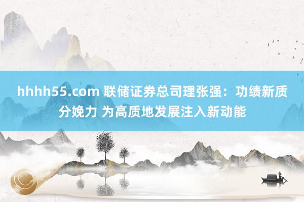 hhhh55.com 联储证券总司理张强：功绩新质分娩力 为高质地发展注入新动能