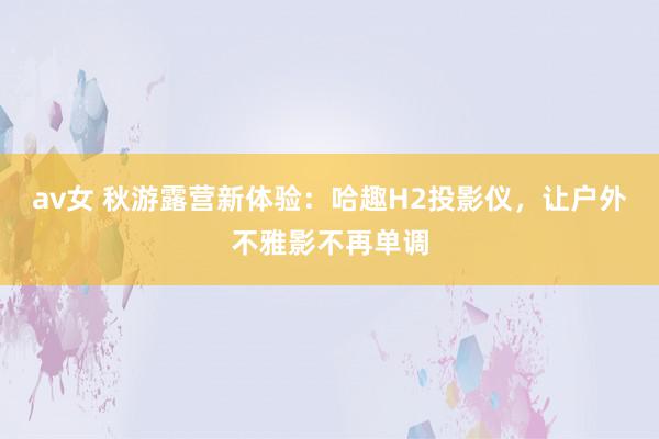 av女 秋游露营新体验：哈趣H2投影仪，让户外不雅影不再单调