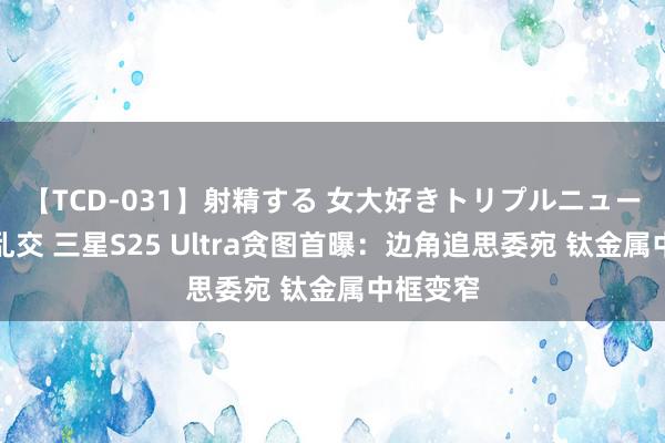 【TCD-031】射精する 女大好きトリプルニューハーフ乱交 三星S25 Ultra贪图首曝：边角追思委宛 钛金属中框变窄