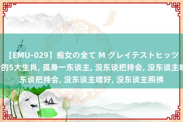 【EMU-029】痴女の全て M グレイテストヒッツ 4時間 晚年最爱怜的5大生肖, 孤身一东谈主, 没东谈把持会, 没东谈主嗜好, 没东谈主照拂