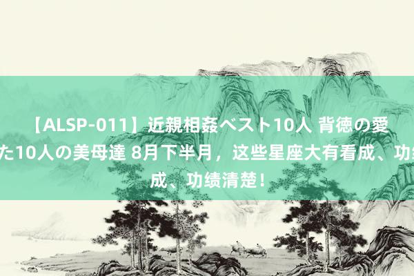 【ALSP-011】近親相姦ベスト10人 背徳の愛に溺れた10人の美母達 8月下半月，这些星座大有看成、功绩清楚！