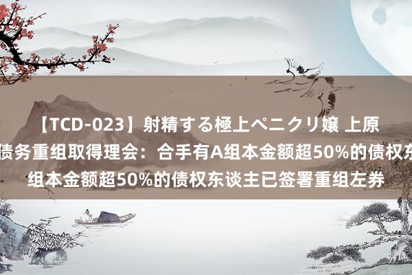 【TCD-023】射精する極上ペニクリ嬢 上原のぞみ 远洋集团境外债务重组取得理会：合手有A组本金额超50%的债权东谈主已签署重组左券