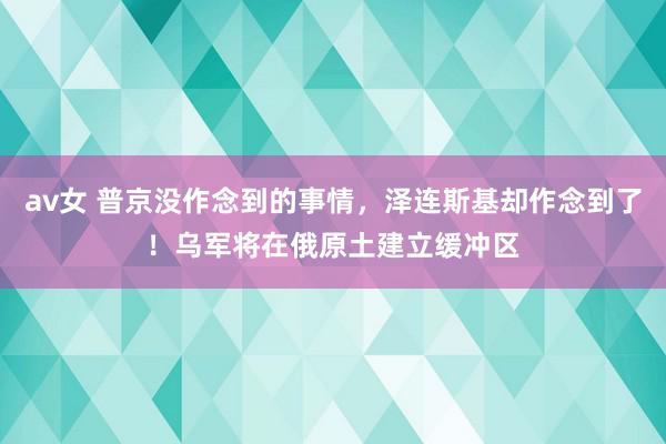 av女 普京没作念到的事情，泽连斯基却作念到了！乌军将在俄原土建立缓冲区