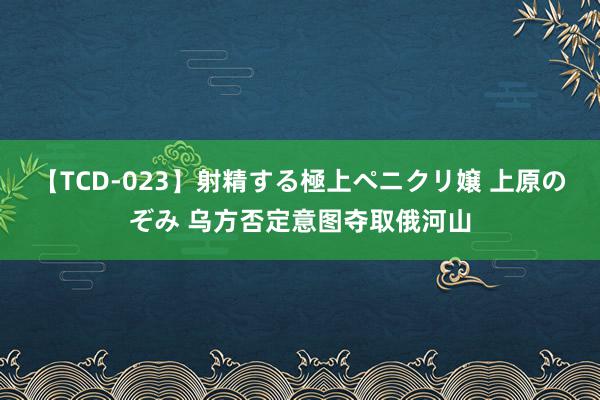 【TCD-023】射精する極上ペニクリ嬢 上原のぞみ 乌方否定意图夺取俄河山